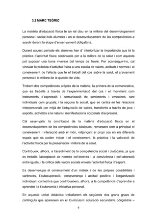 6
3.2 MARC TEÒRIC
La matèria d’educació física té un rol clau en la millora del desenvolupament
personal i social dels alumnes i en el desenvolupament de les competències a
assolir durant la etapa d’ensenyament obligatòria.
Durant aquest període els alumnes han d’ interioritzar la importància que té la
pràctica d’activitat física continuada per a la millora de la salut i com aquesta
pot suposar una bona inversió del temps de lleure. Per aconseguir-ho, cal
vincular la pràctica d’activitat física a una escala de valors, actituds i normes i al
coneixement de l’efecte que té el treball del cos sobre la salut, el creixement
personal i la millora de la qualitat de vida.
Trobem dos competències pròpies de la matèria, la primera és la comunicativa,
que es treballa a través de l’experimentació del cos i el moviment com
instruments d’expressió i comunicació de sentiments i emocions, tant
individuals com grupals; i la segona la social, que se centra en les relacions
interpersonals per mitjà de l’adquisició de valors, transferits a través de jocs i
esports, activitats a la natura i manifestacions corporals d’expressió.
Cal assenyalar la contribució de la matèria d’educació física en el
desenvolupament de les competències bàsiques, remarcant com a principal el
coneixement i interacció amb el món, mitjançant el propi cos en els diferents
espais que es poden trobar i el coneixement, la pràctica i la valoració de
l’activitat física per la preservació i millora de la salut.
Contribueix, alhora, a l’assoliment de la competència social i ciutadana, ja que
es treballa l’acceptació de normes col·lectives i la convivència i col·laboració
entre iguals, i la crítica dels valors socials envers l’activitat física i l’esport.
Es desenvolupa el coneixement d’un mateix i de les pròpies possibilitats i
carències, l’autosuperació, perseverança i actitud positiva i l’organització
individual i col·lectiva que contribueixen, alhora, a la competència d’aprendre a
aprendre i a l’autonomia i iniciativa personal.
En aquesta unitat didàctica treballarem els següents dos grans grups de
continguts que apareixen en el Currículum educació secundària obligatòria –
 