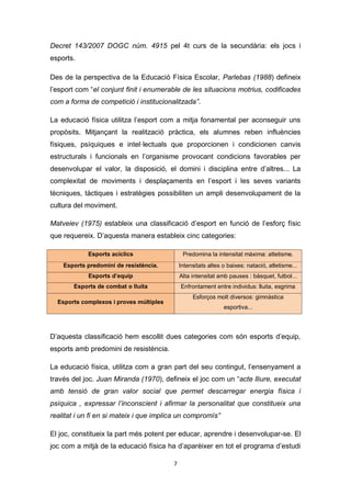 7
Decret 143/2007 DOGC núm. 4915 pel 4t curs de la secundària: els jocs i
esports.
Des de la perspectiva de la Educació Física Escolar, Parlebas (1988) defineix
l’esport com “el conjunt finit i enumerable de les situacions motrius, codificades
com a forma de competició i institucionalitzada”.
La educació física utilitza l’esport com a mitja fonamental per aconseguir uns
propòsits. Mitjançant la realització pràctica, els alumnes reben influències
físiques, psíquiques e intel·lectuals que proporcionen i condicionen canvis
estructurals i funcionals en l’organisme provocant condicions favorables per
desenvolupar el valor, la disposició, el domini i disciplina entre d’altres... La
complexitat de moviments i desplaçaments en l’esport i les seves variants
tècniques, tàctiques i estratègies possibiliten un ampli desenvolupament de la
cultura del moviment.
Matveiev (1975) estableix una classificació d’esport en funció de l’esforç físic
que requereix. D’aquesta manera estableix cinc categories:
Esports acíclics Predomina la intensitat màxima: atletisme.
Esports predomini de resistència. Intensitats altes o baixes: natació, atletisme...
Esports d’equip Alta intensitat amb pauses : bàsquet, futbol...
Esports de combat o lluita Enfrontament entre individus: lluita, esgrima
Esports complexos i proves múltiples
Esforços molt diversos: gimnàstica
esportiva...
D’aquesta classificació hem escollit dues categories com són esports d’equip,
esports amb predomini de resistència.
La educació física, utilitza com a gran part del seu contingut, l’ensenyament a
través del joc. Juan Miranda (1970), defineix el joc com un “acte lliure, executat
amb tensió de gran valor social que permet descarregar energia física i
psíquica , expressar l’inconscient i afirmar la personalitat que constitueix una
realitat i un fi en si mateix i que implica un compromís”
El joc, constitueix la part més potent per educar, aprendre i desenvolupar-se. El
joc com a mitjà de la educació física ha d’aparèixer en tot el programa d’estudi
 