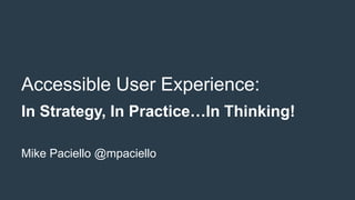 Accessible User Experience:
In Strategy, In Practice…In Thinking!
Mike Paciello @mpaciello
 