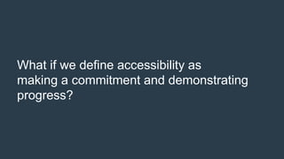What if we define accessibility as
making a commitment and demonstrating
progress?
 