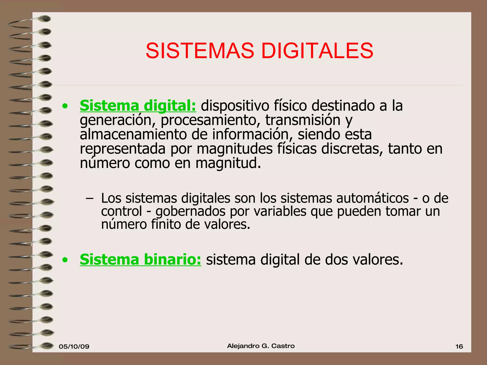SISTEMAS DIGITALES Sistema digital:  dispositivo físico destinado a la generación, procesamiento, transmisión y almacenamiento de información, siendo esta representada por magnitudes físicas discretas, tanto en número como en magnitud. Los sistemas digitales son los sistemas automáticos - o de control - gobernados por variables que pueden tomar un número finito de valores.  Sistema binario:  sistema digital de dos valores. 