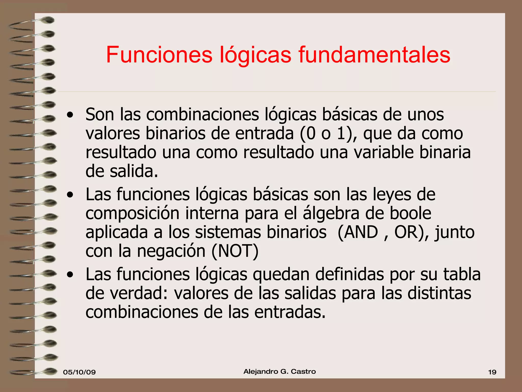 Funciones lógicas fundamentales Son las combinaciones lógicas básicas de unos valores binarios de entrada (0 o 1), que da como resultado una como resultado una variable binaria de salida. Las funciones lógicas básicas son las leyes de composición interna para el álgebra de boole aplicada a los sistemas binarios  (AND , OR), junto con la negación (NOT) Las funciones lógicas quedan definidas por su tabla de verdad: valores de las salidas para las distintas combinaciones de las entradas. 