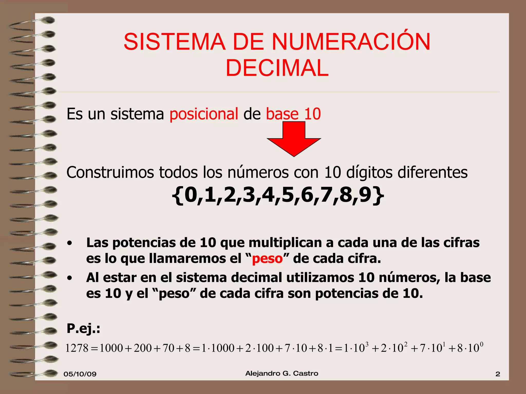 SISTEMA DE NUMERACIÓN  DECIMAL  Es un sistema  posicional  de  base 10 Construimos todos los números con 10 dígitos diferentes {0,1,2,3,4,5,6,7,8,9} Las potencias de 10 que multiplican a cada una de las cifras es lo que llamaremos el “ peso ” de cada cifra. Al estar en el sistema decimal utilizamos 10 números, la base es 10 y el “peso” de cada cifra son potencias de 10.   P.ej.:  