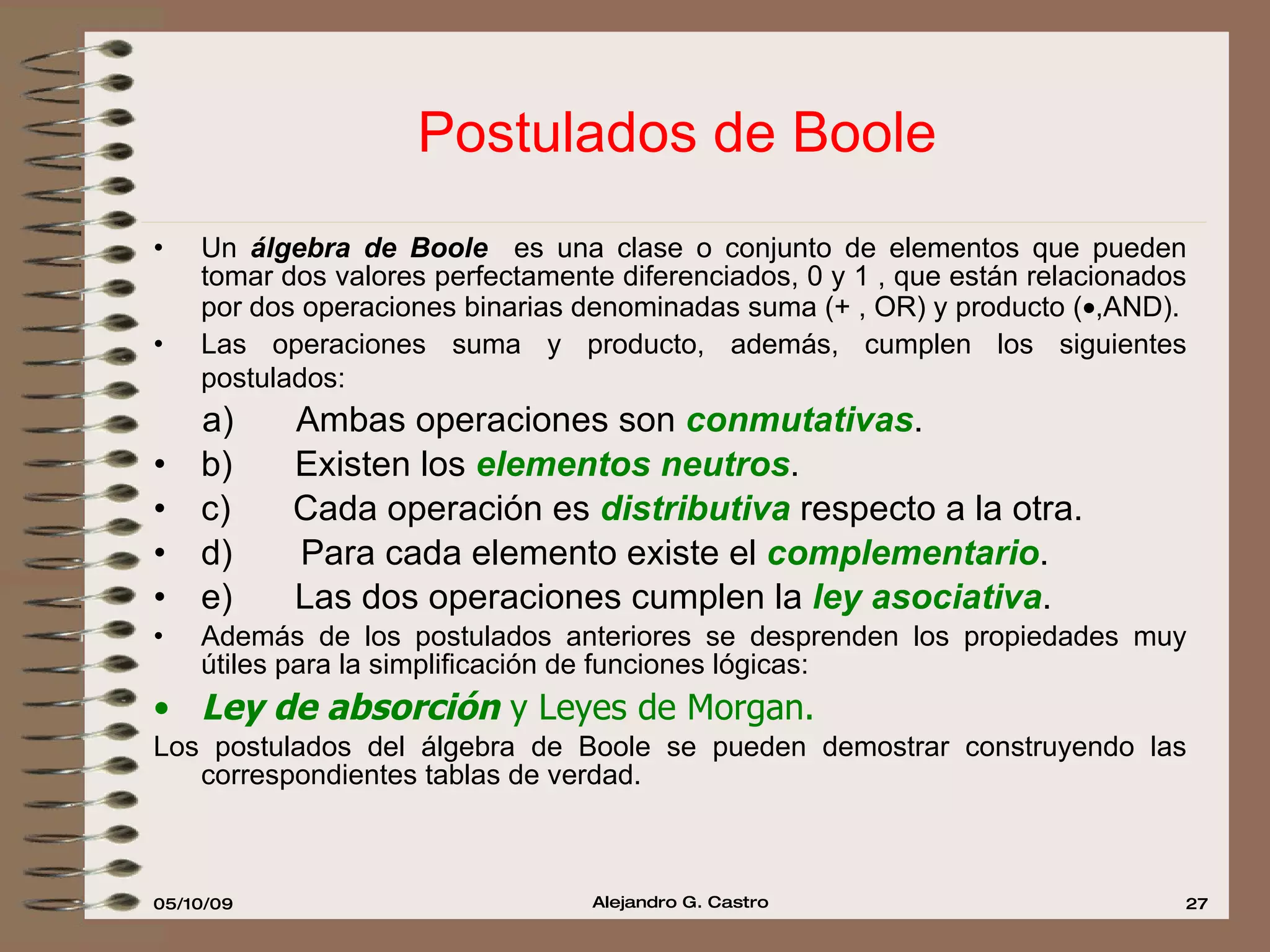 Postulados de Boole Un  álgebra de Boole  es una clase o conjunto de elementos que pueden tomar dos valores perfectamente diferenciados, 0 y 1 , que están relacionados por dos operaciones binarias denominadas suma (+ , OR) y producto (  ,AND). Las operaciones suma y producto, además, cumplen los siguientes postulados:   a)         Ambas operaciones son  conmutativas . b)         Existen los  elementos neutros . c)         Cada operación es  distributiva   respecto a la otra. d)  Para cada elemento existe el  complementario . e)         Las dos operaciones cumplen la  ley asociativa . Además de los postulados anteriores se desprenden los propiedades muy útiles para la simplificación de funciones lógicas: Ley de absorción   y Leyes de Morgan. Los postulados del álgebra de Boole se pueden demostrar construyendo las correspondientes tablas de verdad. 
