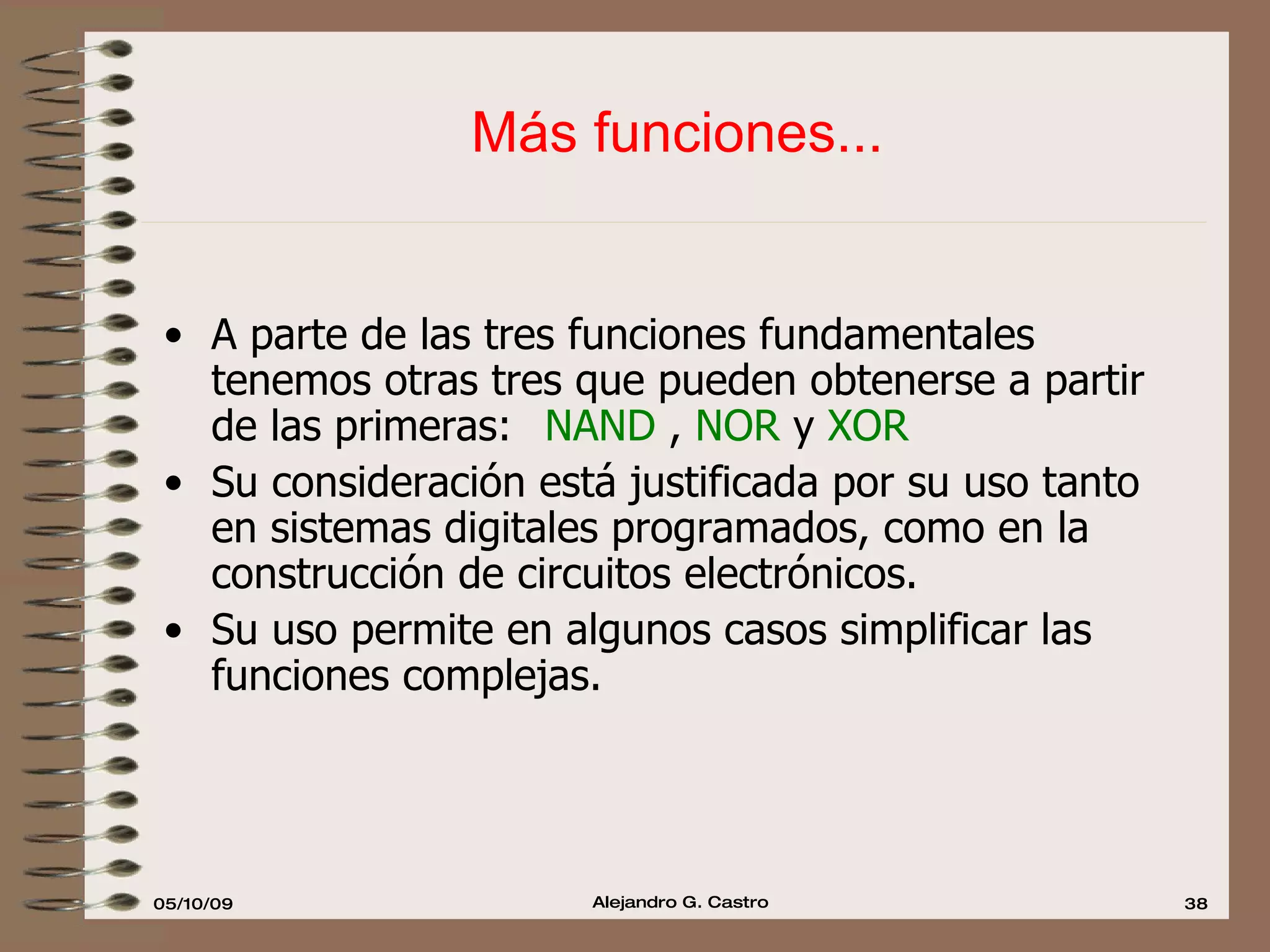 Más funciones... A parte de las tres funciones fundamentales tenemos otras tres que pueden obtenerse a partir de las primeras:  NAND  ,  NOR  y  XOR Su consideración está justificada por su uso tanto en sistemas digitales programados, como en la construcción de circuitos electrónicos. Su uso permite en algunos casos simplificar las funciones complejas. 