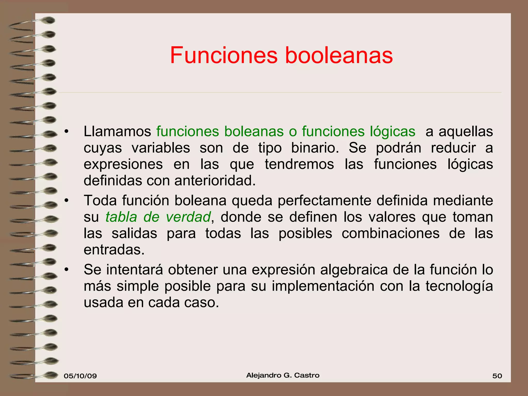 Funciones booleanas Llamamos  funciones boleanas o funciones lógicas  a aquellas cuyas variables son de tipo binario. Se podrán reducir a expresiones en las que tendremos las funciones lógicas definidas con anterioridad. Toda función boleana queda perfectamente definida mediante su  tabla de verdad , donde se definen los valores que toman las salidas para todas las posibles combinaciones de las entradas. Se intentará obtener una expresión algebraica de la función lo más simple posible para su implementación con la tecnología usada en cada caso. 