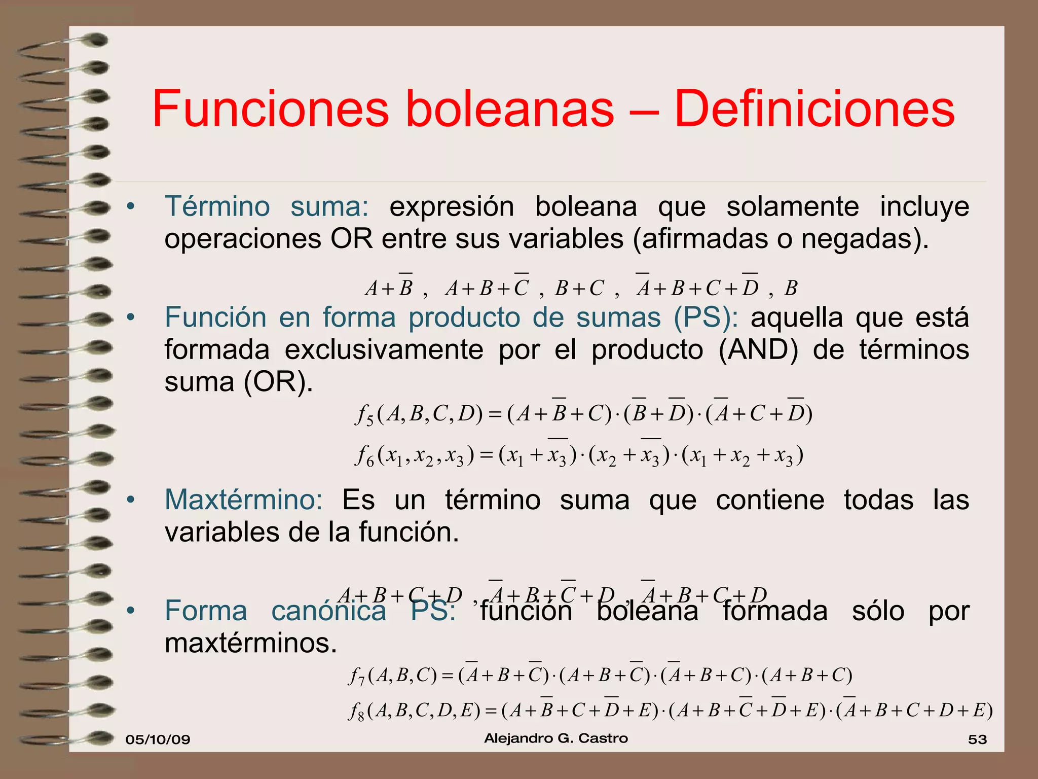 Funciones boleanas – Definiciones Término suma:  expresión boleana que solamente incluye operaciones OR entre sus variables (afirmadas o negadas). Función en forma producto de sumas (PS):  aquella que está formada exclusivamente por el producto (AND) de términos suma (OR). Maxtérmino:  Es un término suma que contiene todas las variables de la función. Forma canónica PS:  función boleana formada sólo por maxtérminos. 