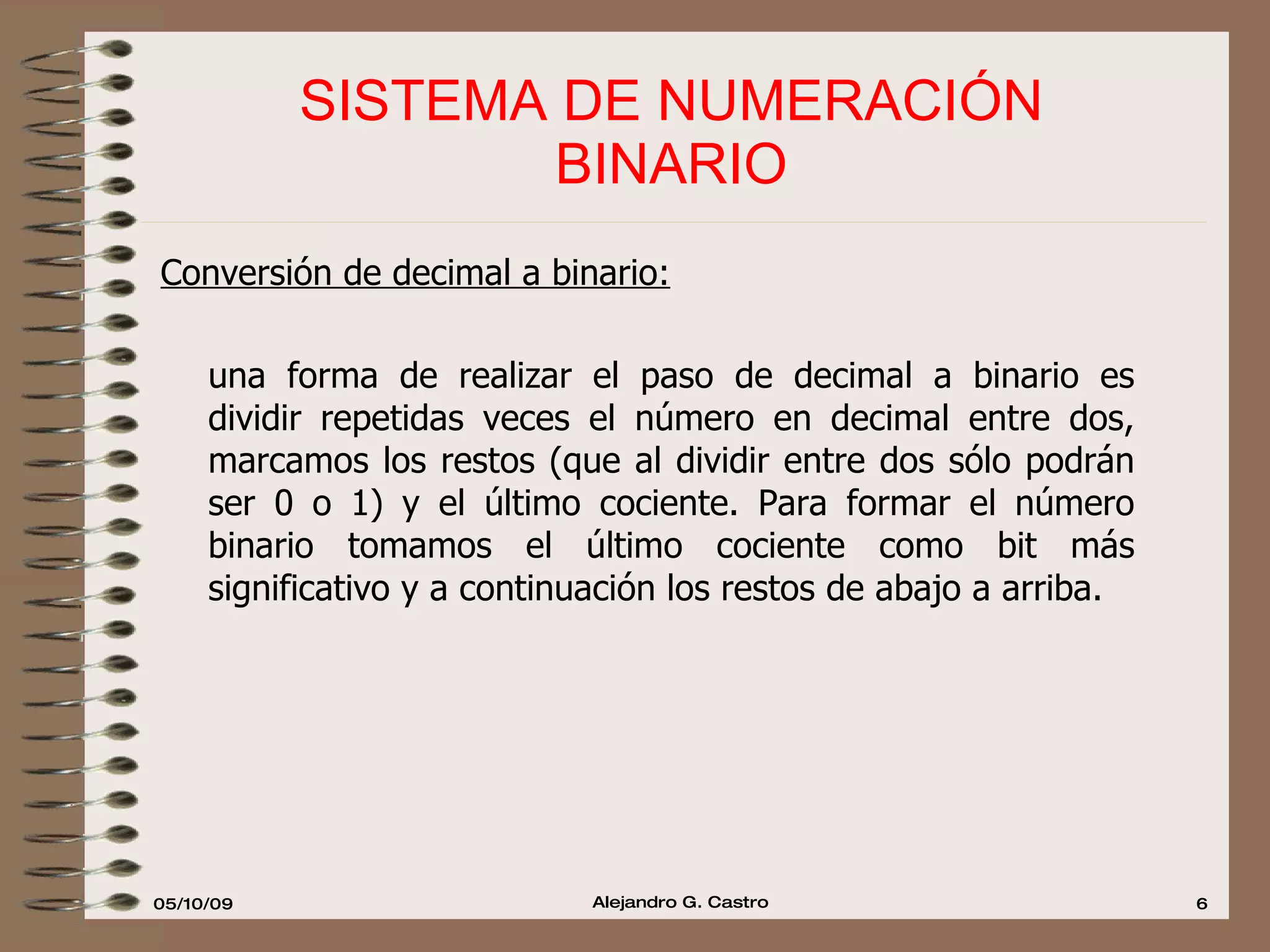 SISTEMA DE NUMERACIÓN  BINARIO  Conversión de decimal a binario:   una forma de realizar el paso de decimal a binario es dividir repetidas veces el número en decimal entre dos, marcamos los restos (que al dividir entre dos sólo podrán ser 0 o 1) y el último cociente. Para formar el número binario tomamos el último cociente como bit más significativo y a continuación los restos de abajo a arriba. 