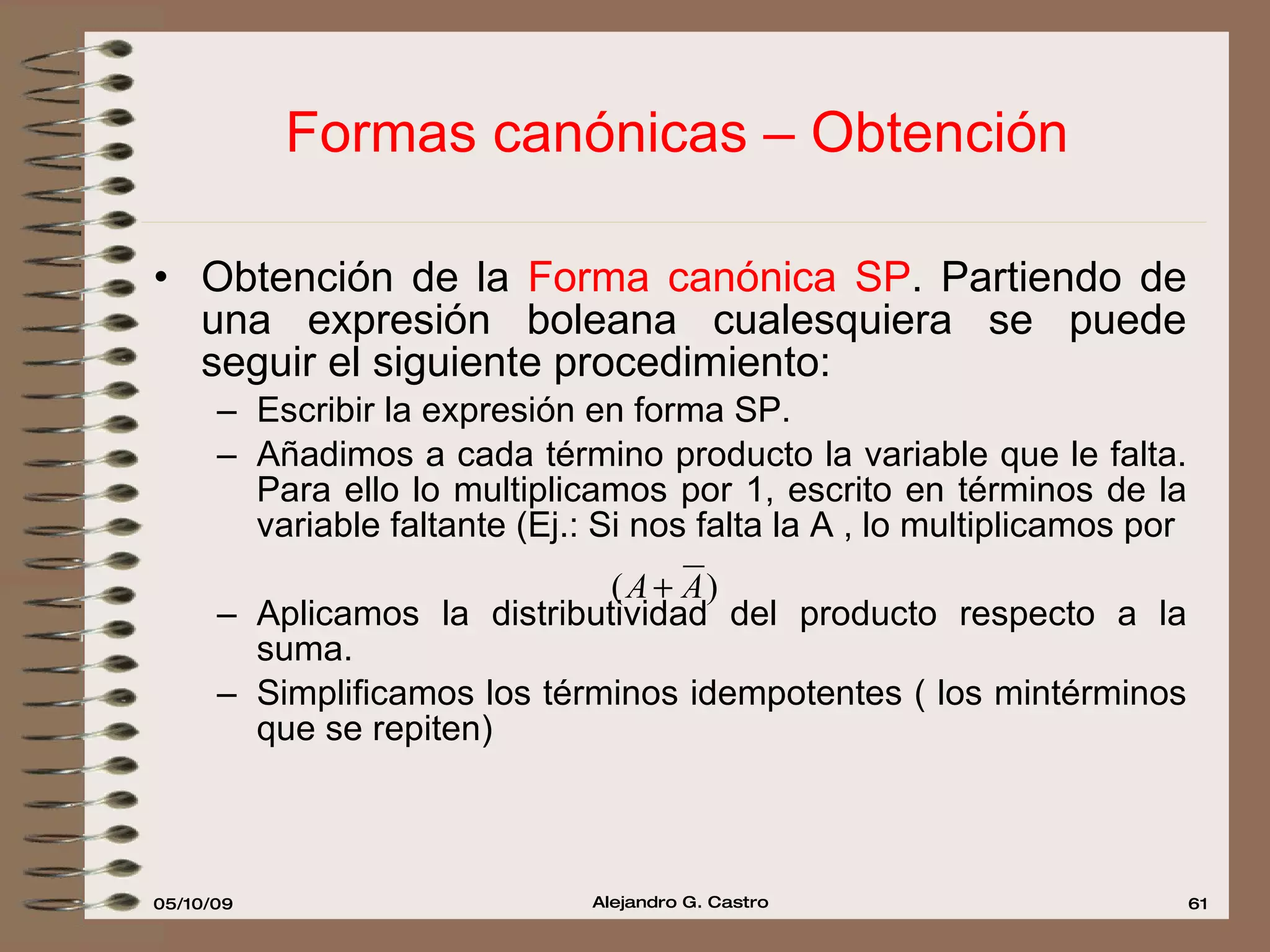 Formas canónicas – Obtención Obtención de la  Forma canónica SP . Partiendo de una expresión boleana cualesquiera se puede seguir el siguiente procedimiento: Escribir la expresión en forma SP. Añadimos a cada término producto la variable que le falta. Para ello lo multiplicamos por 1, escrito en términos de la variable faltante (Ej.: Si nos falta la A , lo multiplicamos por  Aplicamos la distributividad del producto respecto a la suma. Simplificamos los términos idempotentes ( los mintérminos que se repiten) 