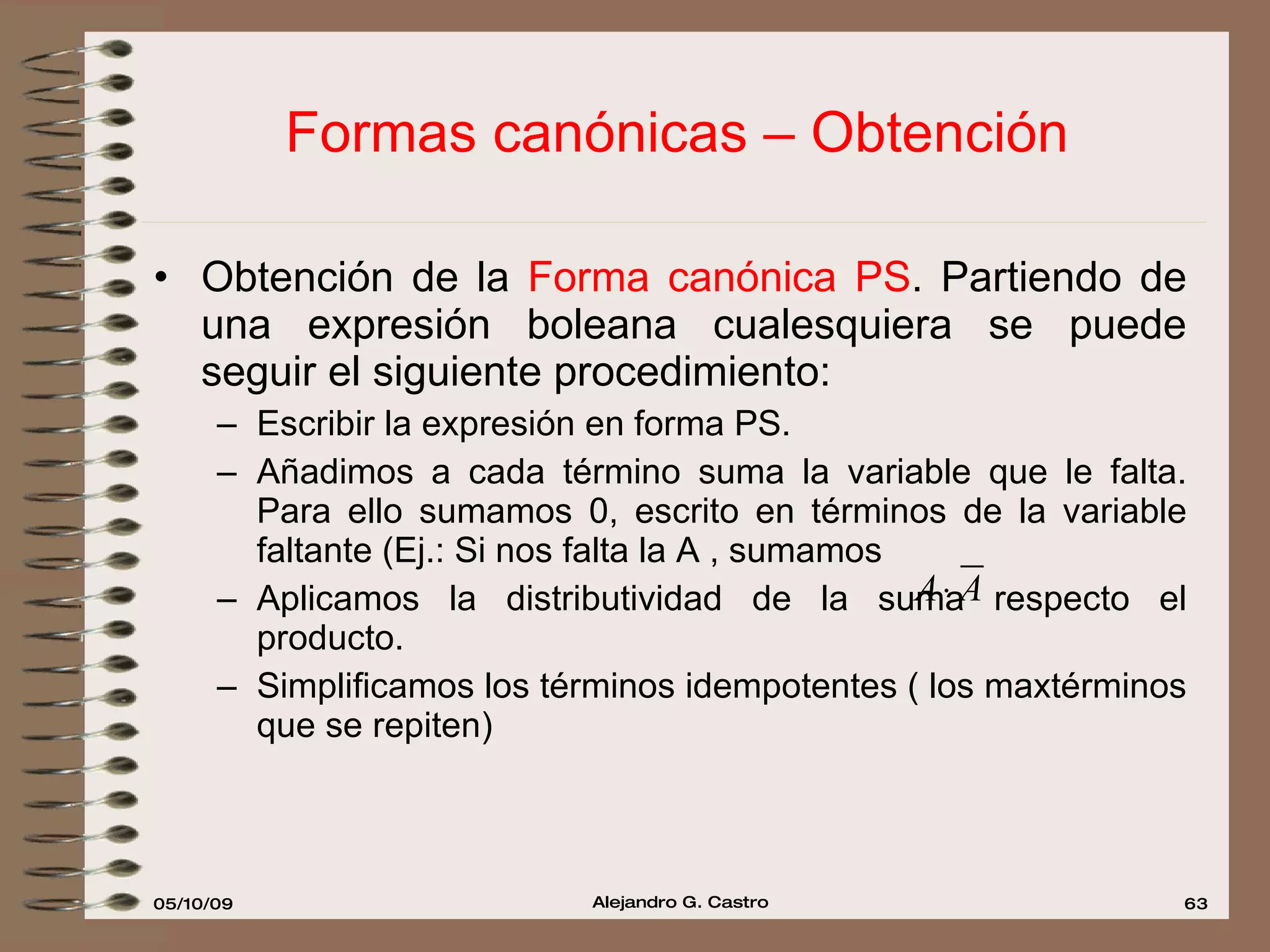 Formas canónicas – Obtención Obtención de la  Forma canónica PS . Partiendo de una expresión boleana cualesquiera se puede seguir el siguiente procedimiento: Escribir la expresión en forma PS. Añadimos a cada término suma la variable que le falta. Para ello sumamos 0, escrito en términos de la variable faltante (Ej.: Si nos falta la A , sumamos  Aplicamos la distributividad de la suma respecto el producto. Simplificamos los términos idempotentes ( los maxtérminos que se repiten) 