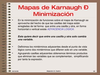 Mapas de Karnaugh – Minimización En la minimización de funciones sobre el mapa de Karnaugh se aprovecha del hecho de que las casillas del mapa están arregladas de tal forma  que entre una casilla y otra, en forma horizontal o vertical existe  ADYACENCIA LOGICA:   Esto quiere decir que entre una casilla y otra solo cambia una variable.  Definimos los mintérminos adyacentes desde el punto de vista lógico como dos mintérminos que difieren solo en una variable. Agrupando casillas adyacentes obtenemos términos productos que eliminan las variables que se complementan,  simplificando por tanto la expresión. 