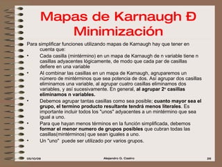 Mapas de Karnaugh – Minimización Para simplificar funciones utilizando mapas de Karnaugh hay que tener en cuenta que: Cada casilla (mintérmino) en un mapa de Karnaugh de n variable tiene n casillas adyacentes lógicamente, de modo que cada par de casillas defiere en una variable Al combinar las casillas en un mapa de Karnaugh, agruparemos un número de mintérminos que sea potencia de dos. Así agrupar dos casillas eliminamos una variable, al agrupar cuatro casillas eliminamos dos variables, y así sucesivamente. En general,  al agrupar 2 n  casillas eliminamos n variables. Debemos agrupar tantas casillas como sea posible;  cuanto mayor sea el grupo, el termino producto resultante tendrá menos literales . Es importante incluir todos los "unos" adyacentes a un mintérmino que sea igual a uno. Para que hayan menos términos en la función simplificada, debemos  formar el menor numero de grupos posibles  que cubran todas las casillas(mintérminos) que sean iguales a uno. Un "uno"  puede ser utilizado por varios grupos. 
