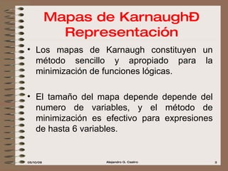 Los mapas de Karnaugh constituyen un método sencillo y apropiado para la minimización de funciones lógicas.  El tamaño del mapa depende depende del numero de variables, y el método de minimización es efectivo para expresiones de hasta 6 variables.   Mapas de Karnaugh–Representación 