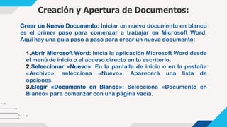 Creación y Apertura de Documentos:
1.Abrir Microsoft Word: Inicia la aplicación Microsoft Word desde
el menú de inicio o el acceso directo en tu escritorio.
2.Seleccionar «Nuevo»: En la pantalla de inicio o en la pestaña
«Archivo», selecciona «Nuevo». Aparecerá una lista de
opciones.
3.Elegir «Documento en Blanco»: Selecciona «Documento en
Blanco» para comenzar con una página vacía.
Crear un Nuevo Documento: Iniciar un nuevo documento en blanco
es el primer paso para comenzar a trabajar en Microsoft Word.
Aquí hay una guía paso a paso para crear un nuevo documento:
 