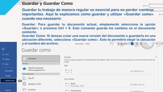 Guardar y Guardar Como
Guardar tu trabajo de manera regular es esencial para no perder cambios
importantes. Aquí te explicamos cómo guardar y utilizar «Guardar como»
cuando sea necesario:
Guardar: Para guardar tu documento actual, simplemente selecciona la opción
«Guardar» o presiona Ctrl + S. Este comando guarda los cambios en el documento
existente.
Guardar Como: Si deseas crear una nueva versión del documento o guardarlo en una
ubicación diferente, selecciona «Guardar como». Esto te permitirá elegir la ubicación
y el nombre del archivo.
 