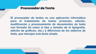 Procesador de Texto
El procesador de textos es una aplicación informática
para el tratamiento de textos (creación, edición,
modificación y procesamiento de documentos de texto
con formato tal como el tipo y tamaño de la tipografía,
adición de gráficos, etc.) a diferencia de los editores de
texto, que manejan solo texto simple
 