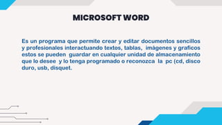 MICROSOFT WORD
Es un programa que permite crear y editar documentos sencillos
y profesionales interactuando textos, tablas, imágenes y graficos
estos se pueden guardar en cualquier unidad de almacenamiento
que lo desee y lo tenga programado o reconozca la pc (cd, disco
duro, usb, disquet.
 