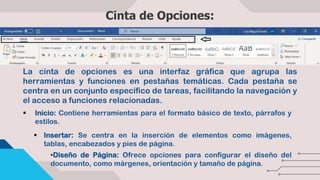 Cinta de Opciones:
La cinta de opciones es una interfaz gráfica que agrupa las
herramientas y funciones en pestañas temáticas. Cada pestaña se
centra en un conjunto específico de tareas, facilitando la navegación y
el acceso a funciones relacionadas.
 Inicio: Contiene herramientas para el formato básico de texto, párrafos y
estilos.
 Insertar: Se centra en la inserción de elementos como imágenes,
tablas, encabezados y pies de página.
•Diseño de Página: Ofrece opciones para configurar el diseño del
documento, como márgenes, orientación y tamaño de página.
 