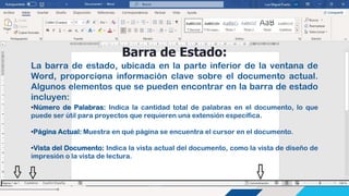 Barra de Estado:
La barra de estado, ubicada en la parte inferior de la ventana de
Word, proporciona información clave sobre el documento actual.
Algunos elementos que se pueden encontrar en la barra de estado
incluyen:
•Número de Palabras: Indica la cantidad total de palabras en el documento, lo que
puede ser útil para proyectos que requieren una extensión específica.
•Página Actual: Muestra en qué página se encuentra el cursor en el documento.
•Vista del Documento: Indica la vista actual del documento, como la vista de diseño de
impresión o la vista de lectura.
 