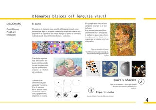 Elementos básicos del lenguaje visual

DICCIONARIO   El punto                                                            El ejemplo más claro del uso
                                                                                  del punto en el arte es el pun-
                                                                                  tullismo.
Puntillismo   El punto es el elemento mas sencillo del lenguaje visual. consi-
                                                                                  Los artistas conocian el fun-
Pixel art     deramos que algo es un punto cuando algo ocupa un espacio muy
              pequeño en la superficie del dibujo. Aunque el punto se considera   cionamiento de la percepción,
Mosaico       redondo, puede tener diferentes formas y contornos.                 y usaban los puntos de colores
                                                                                  muy juntos con el fin de con-
                                                                                  seguir que se juntaran en el ojo
                                                                                  al mirarlos.



                                                                                               Fíjate en el cuadro de Seurat.
                                                                                  http://web.educastur.princast.es/proyectos/jimena/pj_leon-
                                                                                     tinaai/arte/webimarte2/webimag/sxix/pintura/nimpres/
                                                                                                                                  seurat.htm

              Uno de los aspectos
              más interesantes del
              punto en este sentido
              es que sirve para con-
              figurar profundidad
              espacial ó el volumen
              de los objetos.



              Además es un                                                                                                                          Busca y observa
              elemento con gran
                                                                                                                                               Fíjate en las imágenes, y busca más ejemplos
                                                                                                                                                                                                2
              capacidad expresiva.
                                                                                                                                                    del punto en tu entorno y dibújalos en tu
              Con él podemos                                                                                                                                                      cuaderno.
              hacer muchas cosas,
              mediante la alinea-                                                           3              Experimenta
              ción, agrupamiento,
              dispersión o mezcla.                                                  Intenta dibujar el punto de diferentes formas.


                                                                                                                                                                                                    4
 