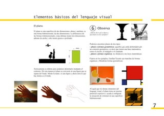 Elementos básicos del lenguaje visual

El plano
                                                                        6         Observa
El plano es una superficie de dos dimensiones, altura y anchura, es
                                                                      ¿Sabrias decir qué es figura y
una forma bidimensional, de dos dimensiones. La diferencia con        que fondo en estos ejemplos?
las formas tridimensionales, estas últimas tienen tres dimensiones,
además de ancho y alto tienen grueso o profundo.

                                                                      Podemos encontrar planos de dos tipos:
                                                                      - planos o formas geométricas, aquellos que están delimitados por
                                                                      un contorno geométrico, es decir que tienen una base matemática,
                                                                      como el círculo, el triángulo o el cuadrado.
                                                                      - planos o formas orgánicas, no obedecen a las leyes matemáticas.

                                                                      Fijaros en los ejemplos, Esteban Vicente usa manchas de formas
                                                                      orgánicas y Mondrian formas geométricas.



Teóricamente es infinito pero podemos delimitarlo mediante el
contorno. De esta manera el plano se convierte en una figura que se
separa del fondo. Mírate la mano, es una figura y ahora mira lo que
hay detrás es el fondo.




                                                                      Al igual que los demás elementos del
                                                                      lenguaje visual, el plano tiene un enorme
                                                                      potencial expresivo y ayuda a configurar
                                                                      la sensación de volumen en una superficie
                                                                      bidimensional.



                                                                                                                                          7
 