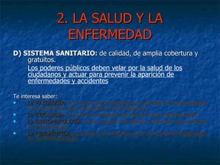 2. LA SALUD Y LA ENFERMEDAD D) SISTEMA SANITARIO:  d e calidad, de amplia cobertura y gratuitos.  Los poderes públicos deben velar por la salud de los  ciudadanos y actuar para prevenir la aparición de enfermedades y accidentes Te interesa saber: La PATOLOGÍA  es la parte de la Medicina que estudia las enfermedades y los trastornos que se producen en el organismo. La ETIOLOGÍA  se ocupa de investigar las causas de las enfermedades La SINTOMATOLOGÍA  es el conjunto de signos y síntomas que presenta una enfermedad. La TERAPÉUTICA   es la parte de la Medicina que se ocupa del  tratamiento  de las enfermedades. 