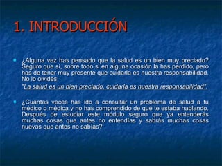 1. INTRODUCCIÓN ¿Alguna vez has pensado que la salud es un bien muy preciado? Seguro que sí, sobre todo si en alguna ocasión la has perdido, pero has de tener muy presente que cuidarla es nuestra responsabilidad. No lo olvides: " La salud es un bien preciado, cuidarla es nuestra responsabilidad". ¿Cuántas veces has ido a consultar un problema de salud a tu médico o médica y no has comprendido de qué te estaba hablando. Después de estudiar este módulo seguro que ya entenderás muchas cosas que antes no entendías y sabrás muchas cosas nuevas que antes no sabías?  