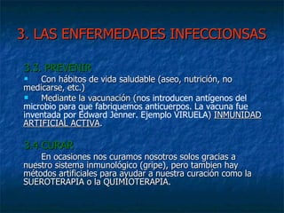 3. LAS ENFERMEDADES INFECCIONSAS 3.3. PREVENIR Con hábitos de vida saludable (aseo, nutrición, no medicarse, etc.) Mediante la vacunación (n os introducen antígenos del microbio para que fabriquemos anticuerpos. La vacuna fue inventada por Edward Jenner. Ejemplo VIRUELA )  INMUNIDAD ARTIFICIAL ACTIVA . 3.4 CURAR  En ocasiones nos curamos nosotros solos gracias a nuestro sistema inmunológico (gripe), pero tambien hay métodos artificiales para ayudar a nuestra curación como la SUEROTERAPIA o la QUIMIOTERAPIA. 
