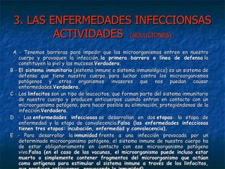 3. LAS ENFERMEDADES INFECCIONSAS ACTIVIDADES  (SOLUCIONES) A - Tenemos barreras para impedir que los microorganismos entren en nuestro cuerpo y provoquen la infección,  la primera barrera o línea de defensa  la constituyen la piel y las mucosas. Verdadera. B -  El sistema inmunitario  (sistema inmune o sistema inmunológico) es un sistema de defensa que tiene nuestro cuerpo para luchar contra los microorganismos patógenos y otros organismos invasores que nos puedan causar enfermedades. Verdadera. C - Los  linfocitos  son un tipo de leucocitos, que forman parte del sistema inmunitario de nuestro cuerpo y producen anticuerpos cuando entran en contacto con un microorganismo patógeno, para hacer posible su eliminación, protegiéndonos de la infección. Verdadera. D - Las  enfermedades infecciosas  se desarrollan en dos  etapas : la etapa de enfermedad y la etapa de convalecencia. Falsa (las enfermedades infecciosas tienen tres etapas: incubación, enfermedad y convalecencia). E - Para desarrollar la  inmunidad  frente a una infección provocada por un determinado microorganismo patógeno, el sistema inmune de nuestro cuerpo ha de estar obligatoriamente en contacto con ese microorganismo patógeno vivo. Falsa (en el caso de las vacunas, el microorganismo puede incluso estar muerto o simplemente contener fragmentos del microorganismo que actúan como antígenos para estimular al sistema inmune a través de los linfocitos, que producen anticuerpos, provocando la inmunidad). 