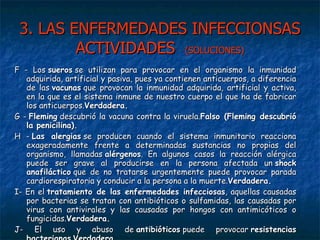 3. LAS ENFERMEDADES INFECCIONSAS ACTIVIDADES  (SOLUCIONES) F - Los  sueros  se utilizan para provocar en el organismo la inmunidad adquirida, artificial y pasiva, pues ya contienen anticuerpos, a diferencia de las  vacunas  que provocan la inmunidad adquirida, artificial y activa, en la que es el sistema inmune de nuestro cuerpo el que ha de fabricar los anticuerpos. Verdadera. G -  Fleming  descubrió la vacuna contra la viruela. Falso (Fleming descubrió la penicilina). H -  Las alergias  se producen cuando el sistema inmunitario reacciona exageradamente frente a determinadas sustancias no propias del organismo, llamadas  alérgenos . En algunos casos la reacción alérgica puede ser grave al producirse en la persona afectada un  shock anafiláctico  que de no tratarse urgentemente puede provocar parada cardiorespiratoria y conducir a la persona a la muerte. Verdadera. I- En el  tratamiento de las enfermedades infecciosas , aquellas causadas por bacterias se tratan con antibióticos o sulfamidas, las causadas por virus con antivirales y las causadas por hongos con antimicóticos o fungicidas. Verdadera. J- El uso y abuso de  antibióticos  puede provocar  resistencias bacterianas . Verdadera. 