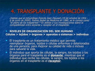 4. TRANSPLANTE Y DONACIÓN ¿Sabías que al inmunólogo francés Jean Dausset (19 de octubre de 1916 - 6 de junio de 2009), Premio Nobel de Medicina en 1980, se le conoce como "el padre de los trasplantes"? Es debido a sus investigaciones sobre la compatibilidad entre donante y receptor en el trasplante.   NIVELES DE ORGANIZACIÓN DEL SER HUMANO Células > tejidos > órganos > aparatos o sistemas > individuo El trasplante es un tratamiento médico que permite reemplazar órganos, tejidos o células enfermos o deteriorados de una persona, para mejorar su calidad de vida o incluso para salvarle la vida. El individuo que aporta las células, la sangre, los tejidos o los órganos para el trasplante es el  donante , mientras que el individuo que recibe las células, la sangre, los tejidos o los órganos en el trasplante es el  receptor . 