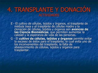 4. TRANSPLANTE Y DONACIÓN  ACTIVIDADES E - El cultivo de células, tejidos y órganos, el trasplante de médula ósea y el trasplante de células madre y la clonación de células, tejidos y órganos son  avances de las Ciencia Biomédicas , que permiten aumentar la calidad y la esperanza de vida de las personas. G - El  cultivo de células, tejidos y órganos  permite evitar la escasez de éstos para el trasplante, lo cual evita uno de los inconvenientes del trasplante, la falta de abastecimiento de células, tejidos y órganos para trasplantar. 