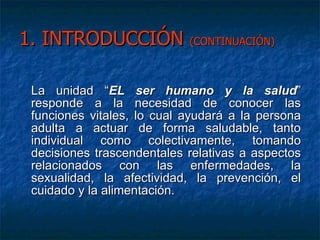 1. INTRODUCCIÓN  (CONTINUACIÓN) La unidad “ EL ser humano y la salud ”  responde a la necesidad de conocer las funciones vitales, lo cual ayudará a la persona adulta a actuar de forma saludable, tanto individual como colectivamente, tomando decisiones trascendentales relativas a aspectos relacionados con las enfermedades, la sexualidad, la afectividad, la prevención, el cuidado y la alimentación.  