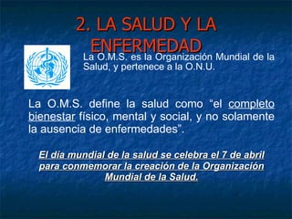 2. LA SALUD Y LA ENFERMEDAD La O.M.S. es la Organización Mundial de la Salud, y pertenece a la O.N.U. La O.M.S. define la salud como “el  completo bienestar  físico, mental y social, y no solamente la ausencia de enfermedades”. El día mundial de la salud se celebra el 7 de abril para conmemorar la creación de la Organización Mundial de la Salud. 