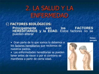2. LA SALUD Y LA ENFERMEDAD C)  FACTORES BIOLÓGICOS:  Principalmente son los FACTORES HEREDITARIOS y la EDAD.  Estos factores no se pueden alterar Gran parte de lo que somos lo debemos a los  factores hereditarios  que recibimos de nuestros padres. Las enfermedades hereditarias se pueden tener antes de nacer o por el contrario se manifiesta a partir de cierta edad. Osteo-porosis 