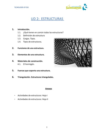 1
TECNOLOGÍA 3º ESO
UD 2: ESTRUCTURAS
1. Introducción.
1.1. ¿Qué tienen en común todas las estructuras?
1.2. Definición de estructura
1.3. Cargas. Tipos.
1.4. Tipos de estructuras.
2. Funciones de una estructura.
3. Elementos de una estructura.
4. Materiales de construcción.
4.1. El hormigón.
5. Fuerzas que soporta una estructura.
6. Triangulación. Estructuras trianguladas.
Anexos
- Actividades de estructuras: Hoja I
- Actividades de estructuras: Hoja II
 