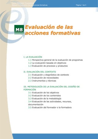 Curso: Formador Ocupacional.
Módulo 8: Evaluación de las acciones formativas                   Página 1 de 3




                 Evaluación de las
                 acciones formativas



               I. LA EVALUACIÓN
                    1.1 Perspectiva general de la evaluación de programas
                    1.2 La evaluación basada en objetivos
UD. 2               1.3 Evaluación de procesos y productos


               II. EVALUACIÓN DEL CONTEXTO
                    2.1 Evaluación y diagnóstico de contexto
                    2.2 Evaluación de necesidades
                    2.3 Instrumentos y técnicas


               III. METODOLOGÍA DE LA EVALUACIÓN DEL DISEÑO DE
               FORMACIÓN
                    3.1 Evaluación de los objetivos
                    3.2 Evaluación de los contenidos
                    3.3 Evaluación de la metodología
                    3.4 Evaluación de las actividades, recursos,
                    documentación
                    3.5 Evaluación del formador o la formadora
 