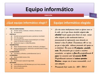 Equipo informático
DIRECCIÓN

Equipo informático elegido

¿Qué equipo informático elegir?











TIPO DE COMPUTADORA:
 Portátil: laptop, notebook, netbook, ultrabook, etc.
 De sobremesa.
PANTALLA:
 Grande (aunque ganemos peso y perdamos movilidad).
 10 a 18 pulgadas.
 Terminación mate (menor luminosidad pero se trabaja
mejor en oficinas o a pleno sol).
 Resolución mayor a 1.366x768 píxeles.
TAMAÑO/PESO:
 Mayor desplazamiento: netbook, ultrabook o ultraligero.
 Menor desplazamiento: sobremesa o portátil (hasta 2,5 kg y
pantallas de 14-15”).
EL PROCESADOR:
 Uso básico y ofimático: preferiblemente Core i3.
LA MEMORIA:
 Memoria RAM mínimo 4 Gb.
PERIFÉRICOS:
 Pendrive (para copias de seguridad).
SOFTWARE:
 Preferiblemente el SO Windows por ser el más conocido.
 Suite ofimática gratuita.
 Antivirus gratuito.

•

•

Los dos socios trabajaremos tanto en oficina como en
la calle, por lo que hemos decidido adquirir dos
ultrabook (mejor equipo para llevar de viaje, cuerpo
ultra delgado y alto rendimiento tanto en
procesamiento de información como duración de
batería) o bien 2 netbook. Descartamos All-in-one,
ya que si algo falla, debemos prescindir del equipo en
su totalidad. No menos de 13 pulgadas, pantalla
mate. Un procesador que se ajusta a nuestras
necesidades, no inferior a Core i3 y preferiblemente 4
gigas (no necesario más) de memoria RAM.
Preferiblemente usaremos el sistema operativo
Windows, aunque sea el menos recomendable, es el
más utilizado.
Presupuesto bajo-medio c/u : 600 – 800 €

 