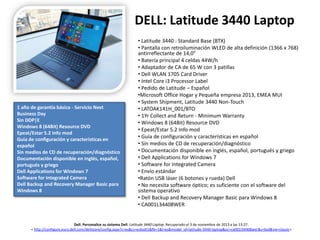 DELL: Latitude 3440 Laptop

1 año de garantía básica - Servicio Next
Business Day
Sin DDP|E
Windows 8 (64Bit) Resource DVD
Epeat/Estar 5.2 Info mod
Guía de configuración y características en
español
Sin medios de CD de recuperación/diagnóstico
Documentación disponible en inglés, español,
portugués y griego
Dell Applications for Windows 7
Software for Integrated Camera
Dell Backup and Recovery Manager Basic para
Windows 8

• Latitude 3440 : Standard Base (BTX)
• Pantalla con retroiluminación WLED de alta definición (1366 x 768)
antirreflectante de 14,0”
• Batería principal 4 celdas 44W/h
• Adaptador de CA de 65 W con 3 patillas
• Dell WLAN 1705 Card Driver
• Intel Core i3 Processor Label
• Pedido de Latitude – Español
•Microsoft Office Hogar y Pequeña empresa 2013, EMEA MUI
• System Shipment, Latitude 3440 Non-Touch
• LATOAK141H_001/BTO
• 1Yr Collect and Return - Minimum Warranty
• Windows 8 (64Bit) Resource DVD
• Epeat/Estar 5.2 Info mod
• Guía de configuración y características en español
• Sin medios de CD de recuperación/diagnóstico
• Documentación disponible en inglés, español, portugués y griego
• Dell Applications for Windows 7
• Software for Integrated Camera
• Envío estándar
•Ratón USB láser (6 botones y rueda) Dell
• No necesita software óptico; es suficiente con el software del
sistema operativo
• Dell Backup and Recovery Manager Basic para Windows 8
• CA001L34408WER

Dell. Personalice su sistema Dell. Latitude 3440 Laptop. Recuperado el 3 de noviembre de 2013 a las 13:27.
< http://configure.euro.dell.com/dellstore/config.aspx?c=es&cs=esbsdt1&fb=1&l=es&model_id=latitude-3440-laptop&oc=ca001l34408wer&s=bsd&vw=classic>

 