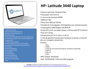 HP: Latitude 3440 Laptop

- Software incluido:
Registro HP para Windows® 8
guía de inicio con Windows® 8
HP Utility Center
HP Recovery Manager (partición de recuperación,
herramienta de creación de unidad USB/Flash de
recuperación)
- Software preinstalado:
Symantec Norton Internet Security 2013
(actualización instantánea durante 60 días)
DTS Sound+
HP Connected Music
HP Connected Photo
HP CoolSense
HP ProtectSmart
HP Connected ePrint
CyberLink Power DVD
Windows Live Essentials
7-Zip

• Sistema operativo: Windows 8 64.
• Procesador Intel Core i5.
• 2 ranuras de memoria DIMM.
• RAM de 4 Gb.
• Disco duro SATA de 750 Gb.
• Pantalla de 15,6 pulgadas, HD BrightView con retroiluminación.
• Tarjeta gráfica AMD Radeon HD 8670 M
• Audio DTS sount con doble altavoz y cámara web HP TrueVision
• Peso de 2,35 kg.
• Dimensiones de 37.9 x 24.6 x 3.18 cm
• 1 año de garantía limitada para hardware en piezas y mano de
obra con recogida y devolución.
•Puertos:
1 VGA
1 HDMI
1 salida de auriculares/entrada de micrófono combinado
1 USB 2.0
2 USB 3.0
1 RJ45

• 802.11b/g/n. Bluetooth.
• Red: 10/100 BASE-T Ethernet LAN integrada

HP España. HP Pavilion 15-e034ss. Recuperado el 3 de noviembre de 2013 a las 13:51.
<http://h20386.www2.hp.com/SpainStore/Merch/Product.aspx?id=E6Z15EA&opt=ABE&sel=PCNB>

 