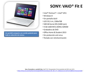 SONY: VAIO® Fit E

Un portátil compacto con sonido potente para
toda tu colección de música

• Intel® Pentium® + Intel® GPU
• Windows 8
• Sin pantalla táctil
• LED 35,5 cm, 1366x768
• 500 GB Serial ATA (5400 rpm)
• 4 GB 1600 MT/s DDR3L SDRAM
• Grabadora de DVD
• Office Home & Student 2013
• Sin protección anti-virus
• Teclado con retroiluminación

Sony. Personalice su portátil Vaio. Vaio® Fit E. Recuperado el 3 de noviembre de 2013 a las 14:21.
< https://shop.sony.es/shop/b2c/cto/navigateWithParams/(layout=28_185_177_152&uiarea=1)/.do?to=End&from=Accessories& >

 