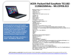 ACER: Packard Bell EasyNote TE11BZ11206G50Mnks - NX.C0YEB.013

El nuevo portátil de Packard Bell EasyNote
TE es el equipo de 15,6 pulgadas perfecto para
aquellos que buscan un portátil elegante y
asequible, pero al mismo tiempo rico en
funcionalidades, fácil de utilizar y de óptimo
rendimiento. Y, ahora, incorpora el sistema
operativo Windows 8 Original de 64-bit.
Microsoft Office 2013 Hogar y Estudiantes - 1
equipo - T9G-03606 por 109,00 € más.

Memoria ramAMD Fusion E1-1200 (dual core)
-Velocidad: 1.40GHz
-Cache: 1Mb (L2)
-Arquitectura: 64-bit
-Chipset: AMD Fusion A68M Controller Hub
-Instalada: 6Gb
-Máxima: 16Gb
-Bancos Totales: 2
-Bancos Libres: 0
-Tecnología: SO-DIMM DDR3
PantallaTarjeta gráfica-Tamaño: 15.6"
-Tipología: LCD TFT
-Retroiluminación: LED
-Proporción: 16:9
-Resolución: HD 1366x768AMD Radeon HD 7000
-Características: Memoria compartidaDisco duroUnidades ópticas-Capacidad: 500Gb
-Controlador: SATA-Lector/Grabador DVD: SÍConectividadConexiones físicas-Lan (RJ45): Ethernet
10/100/1000
-WIFI: IEEE 802.11 b/g/n-USB 2.0: 2
-USB 3.0: 1
-HDMI: 1
-VGA: 1
AudioWebcam-Tarjeta de Audio integrada: SÍ
-Microfono integrado: SÍ
-Altavoces: SÍ
-Salida Auriculares: SÍ
-Entrada Micrófono: SÍ-Integrada: SÍ
-Resolución: 1.3MpxLector de tarjetas de memoriaBatería de serie-Número de formatos: 5 en 1
-Tipo de formatos: MS / MS PRO / MMC / SD / xD-Número de celdas: 6
-Características: 4400mAh Li-ionSoftware incluidoTeclado español-Sistema Operativo: Genuine
Microsoft Windows 8 Original
-Microsoft Office: Office 2010 Trial (60 días de prueba)
-AntiVirus: Versión de prueba de 30 días-Teclado numérico: SÍ
-Multi-Gesture Touchpad: SÍColor / materialDimensiones-Color: Negro/Plata-Tamaño (Anchura x
Prof. x Altura): 381x253x25,4-33,2 mm
-Peso con batería: 2,60Kg

ACER. Personalice su portátil ACER. Packard Bell EasyNote TE11BZ-11206G50Mnks - NX.C0YEB.013. Recuperado el 3 de noviembre de 2013 a las 14:35.
< http://www.aceronline.es/portatiles-acer/acer-aspire-gama-consumo/acer-aspire-15-6/packard-bell-easynote-te11bz-11206g50mnks-nx-c0yeb-013.html>

 