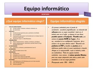 Equipo informático
SECRETARÍA

Equipo informático elegido

¿Qué equipo informático elegir?












TIPO DE COMPUTADORA:

Portátil: laptop, notebook, netbook, ultrabook, etc.

De sobremesa.
PANTALLA:

Grande (aunque ganemos peso y perdamos movilidad).

10 a 18 pulgadas.

Terminación mate (menor luminosidad pero se trabaja mejor en
oficinas o a pleno sol).

Resolución mayor a 1.366x768 píxeles.
TAMAÑO/PESO:

Mayor desplazamiento: netbook, ultrabook o ultraligero.

Menor desplazamiento: sobremesa o portátil (hasta 2,5 kg y
pantallas de 14-15”).
EL PROCESADOR:

Uso básico y ofimático: preferiblemente Core i3.
LA MEMORIA:

Memoria RAM mínimo 4 Gb.
PERIFÉRICOS:

Multifunción.

Grabadora y/o lector DVD.

Pendrive (para copias de seguridad).

Teclado y ratón (preferiblemente inalámbricos).
SOFTWARE:

Preferiblemente el SO Windows por ser el más conocido.

Suite ofimática gratuita.

Antivirus gratuito.

•

•

La persona contratada para el puesto de
secretario/a, necesitará preferiblemente, un ordenador de
sobremesa para su mayor comodidad, tanto con el
teclado como con el ratón, y disponer de una buena
pantalla superior a 15 pulgadas. Pantalla mate y un
mínimo de memoria RAM de 4 gigas. A su
vez, necesitará de un multifunción (impresora, fax y
escáner a la vez para ahorrar costes). Necesario una
grabadora de DVD y también un pendrive por si
debiéramos grabar datos de menor importancia o tamaño.
Aunque no es imprescindible, mejor si teclado y ratón
son inalámbricos. Todos los equipos tendrán
instalados, como mínimo, el sistema operativo Windows
para una mayor integración entre todos y poder estar
conectados en red con mayor facilidad.
Presupuesto medio: 800 - 1000 €

 