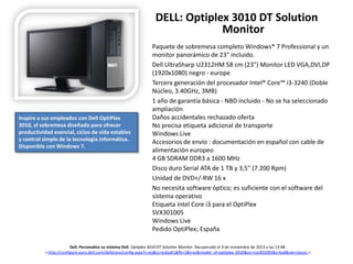 DELL: Optiplex 3010 DT Solution
Monitor

Inspire a sus empleados con Dell OptiPlex
3010, el sobremesa diseñado para ofrecer
productividad esencial, ciclos de vida estables
y control simple de la tecnología informática.
Disponible con Windows 7.

Paquete de sobremesa completo Windows® 7 Professional y un
monitor panorámico de 23" incluido.
Dell UltraSharp U2312HM 58 cm (23") Monitor LED VGA,DVI,DP
(1920x1080) negro - europe
Tercera generación del procesador Intel® Core™ i3-3240 (Doble
Núcleo, 3.40GHz, 3MB)
1 año de garantía básica - NBD incluido - No se ha seleccionado
ampliación
Daños accidentales rechazado oferta
No precisa etiqueta adicional de transporte
Windows Live
Accesorios de envío : documentación en español con cable de
alimentación europeo
4 GB SDRAM DDR3 a 1600 MHz
Disco duro Serial ATA de 1 TB y 3,5" (7.200 Rpm)
Unidad de DVD+/-RW 16 x
No necesita software óptico; es suficiente con el software del
sistema operativo
Etiqueta Intel Core i3 para el OptiPlex
SVX301005
Windows Live
Pedido OptiPlex; España

Dell. Personalice su sistema Dell. Optiplex 3010 DT Solution Monitor. Recuperado el 3 de noviembre de 2013 a las 13:48.
< http://configure.euro.dell.com/dellstore/config.aspx?c=es&cs=esbsdt1&fb=1&l=es&model_id=optiplex-3010&oc=svx301005&s=bsd&vw=classic >

 
