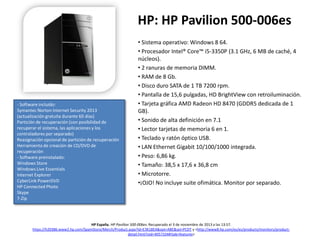 HP: HP Pavilion 500-006es

- Software incluido:
Symantec Norton Internet Security 2013
(actualización gratuita durante 60 días)
Partición de recuperación (con posibilidad de
recuperar el sistema, las aplicaciones y los
controladores por separado)
Reasignación opcional de partición de recuperación
Herramienta de creación de CD/DVD de
recuperación
- Software preinstalado:
Windows Store
Windows Live Essentials
Internet Explorer
CyberLink PowerDVD
HP Connected Photo
Skype
7-Zip

• Sistema operativo: Windows 8 64.
• Procesador Intel® Core™ i5-3350P (3.1 GHz, 6 MB de caché, 4
núcleos).
• 2 ranuras de memoria DIMM.
• RAM de 8 Gb.
• Disco duro SATA de 1 TB 7200 rpm.
• Pantalla de 15,6 pulgadas, HD BrightView con retroiluminación.
• Tarjeta gráfica AMD Radeon HD 8470 (GDDR5 dedicada de 1
GB).
• Sonido de alta definición en 7.1
• Lector tarjetas de memoria 6 en 1.
• Teclado y ratón óptico USB.
• LAN Ethernet Gigabit 10/100/1000 integrada.
• Peso: 6,86 kg.
• Tamaño: 38,5 x 17,6 x 36,8 cm
• Microtorre.
•¡OJO! No incluye suite ofimática. Monitor por separado.

HP España. HP Pavilion 500-006es. Recuperado el 3 de noviembre de 2013 a las 13:57.
https://h20386.www2.hp.com/SpainStore/Merch/Product.aspx?id=E3K18EA&opt=ABE&sel=PCDT y <http://www8.hp.com/es/es/products/monitors/productdetail.html?oid=4057334#!tab=features>

 