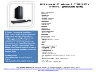 ACER: Aspire XC100 - Windows 8 - DT.SLREB.005 +
Monitor 17” (presupuesto aparte)

El elegante y compacto, el nuevo Aspire
XC100 tiene un tamaño de un tercio de un PC
tradicional, lo que le permitie encajar en
cualquier parte de tu hogar. Este ordenador
resulta un PC doméstico esencial, con
aplicaciones de primer nivel y componentes
que ofrecen un gran rendimiento en formato
pequeño, ideal para tus necesidades diarias.
Además, ahora viene equipado con el nuevo y
flamante Windows 8, lo que hará aún más fácil
todas tus tareas.
Software incluido
-Sistema Operativo: Genuine Windows 8
Original
-Microsoft Office: Office 2010 (trial 60 días)

AMD E1-1200 (dual core)
Memoria ram
-Instalada: 4Gb
-Máxima: 8Gb
-Tecnología: DIMM DDR3
-Frecuencia: 1333Mhz
Tarjeta gráfica
NVidia GeForce 605
-Dedicada: 1Gb
Disco duro
- SATA 500Gb
Unidades ópticas
-Lector/Grabador DVD: SÍ
-Tipo: Super MultiConectividad
Lan (RJ45): Gigabit Ethernet
Conexiones físicas
-USB 2.0: 6 (2 frontales y 4 traseros)
-HDMI: 1
-DVI: 1
Audio
-Tarjeta de Audio integrada: SÍ
-Características: 5.1 canales
-Salida Auriculares: SÍ
-Entrada Micrófono: SÍ
-Tarjetas de memoria
-Lector de tarjetas: SÍ (8 en 1)
-Tipos admitidos: MS, xD, SD, MMC, RSMMC, CF, CF TypeII, MS PRO
-Dimensiones
--Tamaño (Anchura x Prof. x Altura): 100x367x269 mm
-Peso: 5.8 Kg
-Monitor Acer V176Lb - UM.BV6EE.001

ACER. Personalice su portátil ACER. Aspire XC100 - Windows 8 - DT.SLREB.005. Recuperado el 3 de noviembre de 2013 a las 15:13.
http://www.aceronline.es/ordenadores-sobremesa-acer/acer-domestico/acer-aspire-xc100-windows8-dt-slreb-005.html y <http://www.aceronline.es/monitores-lcd-acer/monitoresacer-17/acer-v176lb-um-bv6ee-001.html>

 