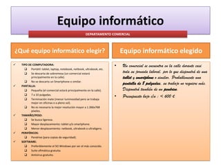 Equipo informático
DEPARTAMENTO COMERCIAL

Equipo informático elegido

¿Qué equipo informático elegir?









TIPO DE COMPUTADORA:
 Portátil: tablet, laptop, notebook, netbook, ultrabook, etc.
 Se descarta de sobremesa (un comercial estará
principalmente en la calle).
 No se descarta un Smartphone o similar.
PANTALLA:
 Pequeña (el comercial estará principalmente en la calle).
 7 a 10 pulgadas.
 Terminación mate (menor luminosidad pero se trabaja
mejor en oficinas o a pleno sol).
 No es necesaria la mejor resolución mayor a 1.366x768
píxeles.
TAMAÑO/PESO:
 Se busca ligereza.
 Mayor desplazamiento: tablet y/o smartphone.
 Menor desplazamiento: netbook, ultrabook o ultraligero.
PERIFÉRICOS:
 Pendrive (para copias de seguridad).
SOFTWARE:
 Preferiblemente el SO Windows por ser el más conocido.
 Suite ofimática gratuita.
 Antivirus gratuito.

•

•

Un comercial se encuentra en la calle durante casi
toda su jornada laboral, por lo que dispondrá de una
tablet y smartphone o similar. Probablemente una
pantalla de 8 pulgadas, su trabajo no requiere más.
Dispondrá también de un pendrive.
Presupuesto bajo c/u : < 600 €

 