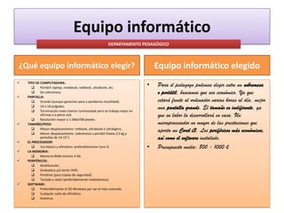 Equipo informático
DEPARTAMENTO PEDAGÓGICO

Equipo informático elegido

¿Qué equipo informático elegir?












TIPO DE COMPUTADORA:

Portátil: laptop, notebook, netbook, ultrabook, etc.

De sobremesa.
PANTALLA:

Grande (aunque ganemos peso y perdamos movilidad).

10 a 18 pulgadas.

Terminación mate (menor luminosidad pero se trabaja mejor en
oficinas o a pleno sol).

Resolución mayor a 1.366x768 píxeles.
TAMAÑO/PESO:

Mayor desplazamiento: netbook, ultrabook o ultraligero.

Menor desplazamiento: sobremesa o portátil (hasta 2,5 kg y
pantallas de 14-15”).
EL PROCESADOR:

Uso básico y ofimático: preferiblemente Core i3.
LA MEMORIA:

Memoria RAM mínimo 4 Gb.
PERIFÉRICOS:

Multifunción.

Grabadora y/o lector DVD.

Pendrive (para copias de seguridad).

Teclado y ratón (preferiblemente inalámbricos).
SOFTWARE:

Preferiblemente el SO Windows por ser el más conocido.

Cualquier suite de ofimática.

Antivirus.

•

•

Para el pedagogo podemos elegir entre un sobremesa
o portátil, buscamos que sea económico. Ya que
estará frente al ordenador varias horas al día, mejor
una pantalla grande. El tamaño es indiferente, ya
que su labor la desarrollará en casa. Un
microprocesador no mayor de las prestaciones que
aporta un Corel i3. Los periféricos más económicos,
así como el software instalado.
Presupuesto medio: 800 - 1000 €

 