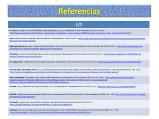 Referencias
1/2
PC Actual. Consejos PC Actual para elegir el portátil perfecto (2012). Recuperado el 3 de noviembre de 2013 a las 4:01.
<http://www.pcactual.com/articulo/zona_practica/paso_a_paso/paso_a_paso_hardware/10961/consejos_actual_para_elegir_portatil_perfecto.html>
Intel. Intel Processor Comparison. Recuperado el 3 de noviembre de 2013 a las 4:07. <http://www.intel.com/content/www/us/en/processor-comparison/compare-intelprocessors.html?select=desktop>
Blog Sage Experience. Voy a comprar el portátil perfecto para mi empresa (2012). Recuperado el 3 de noviembre de 2013 a las 4:15. <http://blog.sage.es/innovaciontecnologia/voy-a-comprar-el-portatil-perfecto-para-mi-empresa/>
PCWebtips. Top 10 mejores Ultrabooks que vale la pena comprar. Recuperado el 3 de noviembre de 2013 a las 4:27. <http://www.pcwebtips.com/2012/05/top-10mejores-ultrabooks-para-comprar.html>
Pc componentes. Ordenadores a la carta (presupuestos). Recuperado el 3 de noviembre de 2013 a las 12:13. <http://www.pccomponentes.com/configurador.php>

El Corte Inglés. Tecnología de tú a tú. Cinco ordenadores recomendados para trabajar como diseñador gráfico. Recuperado el 3 de noviembre de 2013 a las 12:29.
<http://www.tecnologiadetuatu.elcorteingles.es/actualidad/cinco-ordenadores-recomendados-para-trabajar-como-disenador-grafico/>

Dell. Comparativa Ordenadores para Hogar & Oficina Doméstica. Recuperado el 3 de noviembre de 2013 a las 13:04. <http://www.dell.com/es/p/productcompare.aspx?pcs=latitude-10-tablet,inspiron-15z-5523,xps-13-l321x-mlk,inspiron-14-7437,inspiron-15-3521,inspiron-157537&returnURL=http%3A%2F%2Fwww.dell.com%2Fes%2Fp%2Flaptops>
Atl1040. 2013, el año en el que murió el netbook (2013). Recuperado el 3 de noviembre de 2013 a las 13:16. <http://alt1040.com/2013/01/muerte-netbook>

Alt1040. Google presenta sus portátiles de $99 para el sector educativo (2012). Recuperado el 3 de noviembre de 2013 a las 13:18. <http://alt1040.com/2012/12/googlechromebooks-sector-educativo>
HP España. Comparativa de portátiles particulares. Recuperado el 3 de noviembre de 2013 a las 13:41.
<http://h20386.www2.hp.com/SpainStore/Merch/List.aspx?sel=PCNB&ctrl=f>
Hardzone. Las marcas de PC más fiables: Rescuecom desvela la lista de 2012 (2012). Recuperado el 3 de noviembre de 2013 a las 13:45.
<http://hardzone.es/2012/02/22/las-marcas-de-pc-mas-fiables-rescuecom-desvela-la-lista-de-2012/>

 