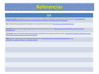 Referencias
2/2
Reparación portátiles. Valoración de las marcas a la hora de comprar su ordenador. Recuperado el 3 de noviembre de 2013 a las 13:59. <http://reparacionesportatiles.es/ordenadores-servicio-tecnico/servicio-tecnico/valoracion-de-las-marcas-a-la-hora-de-comprar-su-ordenador>
Sony. Portátiles Vaio para profesionales. Recuperado el 3 de noviembre de 2013 a las 14:12. <http://www.sony.es/hub/portatiles-vaio>

ACER online. Pequeña y mediana empresa. Recuperado el 3 de noviembre de 2013 a las 14:12. <http://www.aceronline.es/portatiles-acer/acer-travelmateprofesional.html>
Foros del web. Armar PC para Diseño Gráfico profesional (2011). Recuperado el 3 de noviembre de 2013 a las 16:54. <http://www.forosdelweb.com/f11/armar-pc-paradiseno-grafico-profesional-necesito-mano-porfavor-1036223/>
Adobe. Productos. Recuperado el 3 de noviembre de 2013 a las 18:01. <http://www.adobe.com/es/products/catalog/software._sl_idcontentfilter_sl_catalog_sl_software_sl_mostpopular_es.html>

 